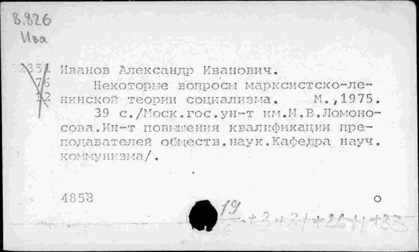 ﻿Шб
51 Иванов Александр Иванович.
Ор Некоторые вопросы марксистско-ле-нМ нинской теории социализма. М.,1975.
39 с./1’оск.гос.ун-т км.М.В.Ломоносова. Ин-т повьл'.'ения квалификации преподавателей обществ.наук.Кафедра науч. коммунизма/.
485'8